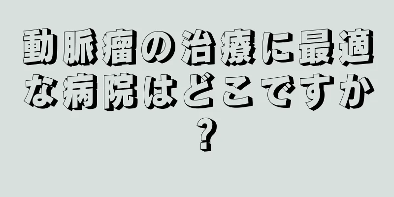 動脈瘤の治療に最適な病院はどこですか？