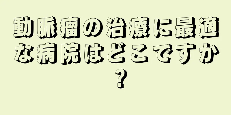動脈瘤の治療に最適な病院はどこですか？