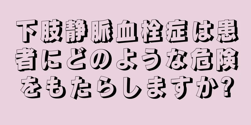 下肢静脈血栓症は患者にどのような危険をもたらしますか?