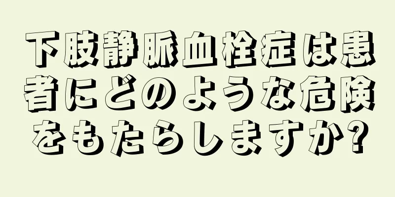 下肢静脈血栓症は患者にどのような危険をもたらしますか?