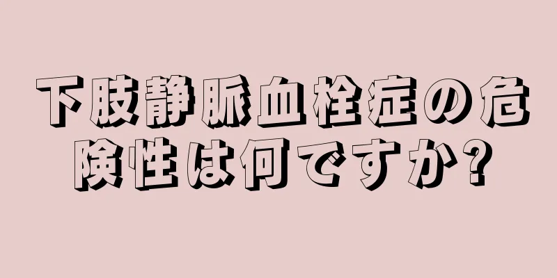 下肢静脈血栓症の危険性は何ですか?