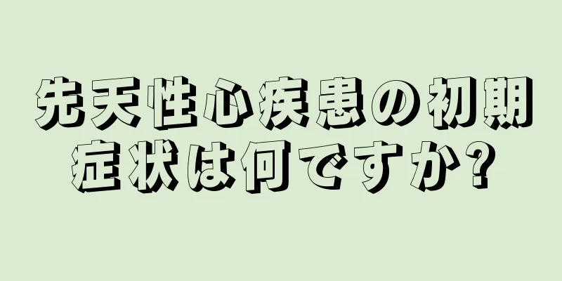 先天性心疾患の初期症状は何ですか?