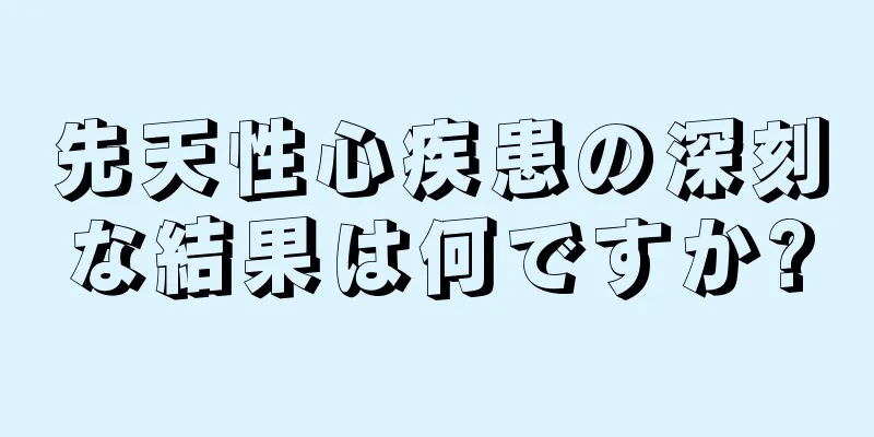 先天性心疾患の深刻な結果は何ですか?