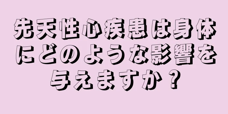 先天性心疾患は身体にどのような影響を与えますか？