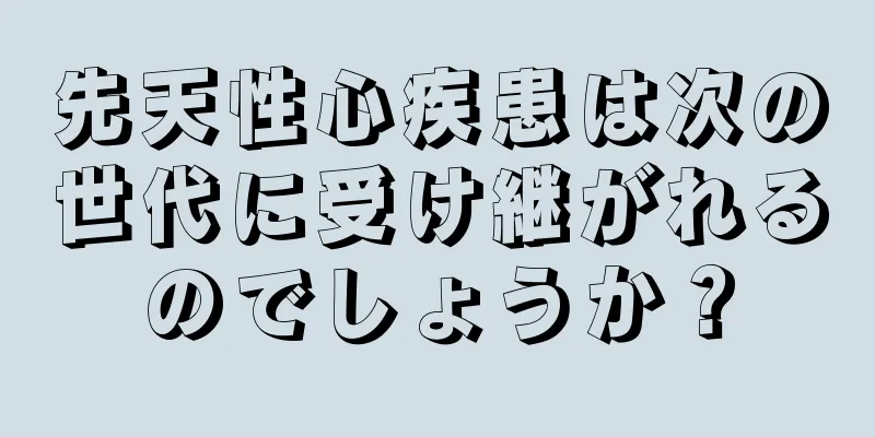 先天性心疾患は次の世代に受け継がれるのでしょうか？