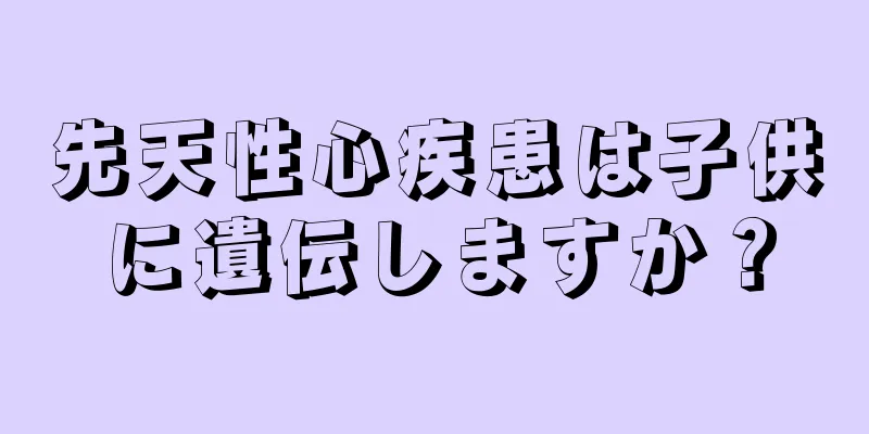 先天性心疾患は子供に遺伝しますか？