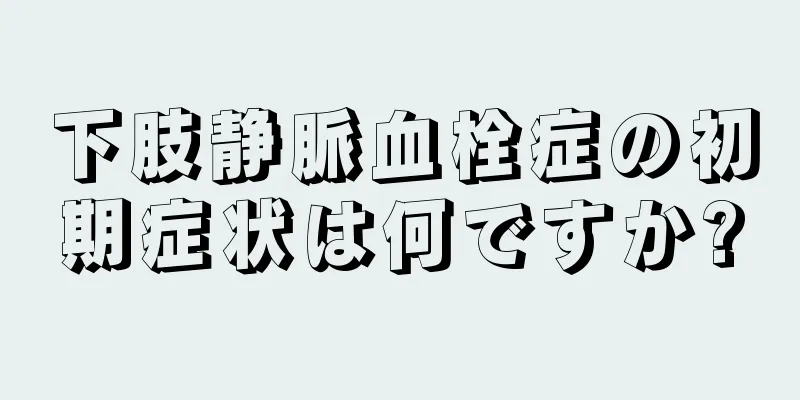 下肢静脈血栓症の初期症状は何ですか?