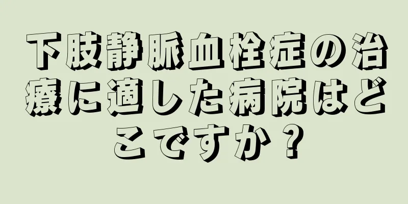 下肢静脈血栓症の治療に適した病院はどこですか？