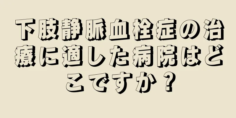 下肢静脈血栓症の治療に適した病院はどこですか？