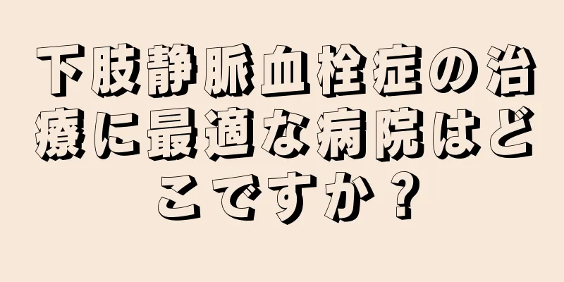 下肢静脈血栓症の治療に最適な病院はどこですか？