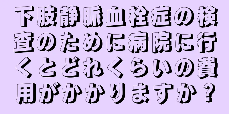 下肢静脈血栓症の検査のために病院に行くとどれくらいの費用がかかりますか？