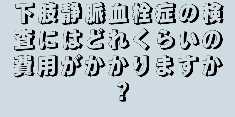 下肢静脈血栓症の検査にはどれくらいの費用がかかりますか？