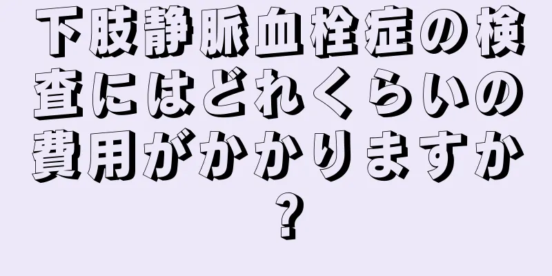 下肢静脈血栓症の検査にはどれくらいの費用がかかりますか？