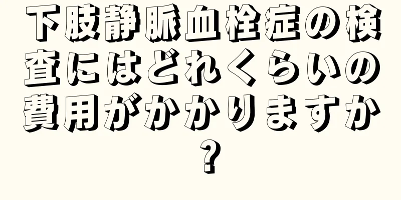 下肢静脈血栓症の検査にはどれくらいの費用がかかりますか？