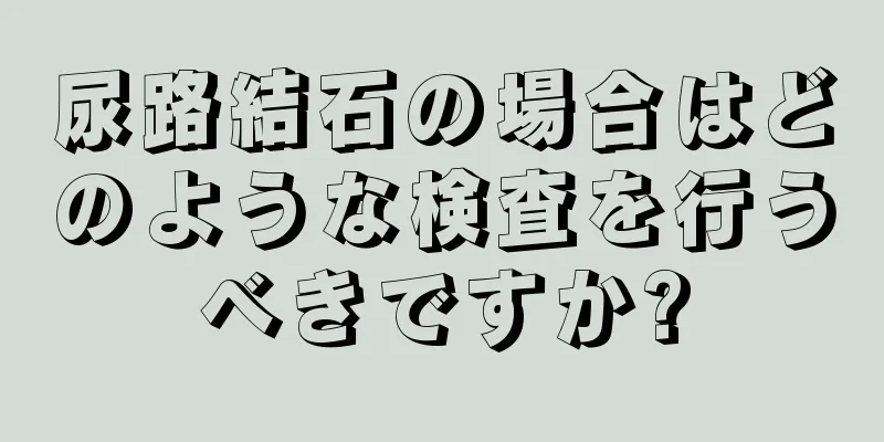 尿路結石の場合はどのような検査を行うべきですか?