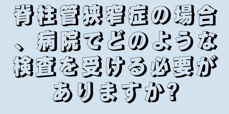 脊柱管狭窄症の場合、病院でどのような検査を受ける必要がありますか?