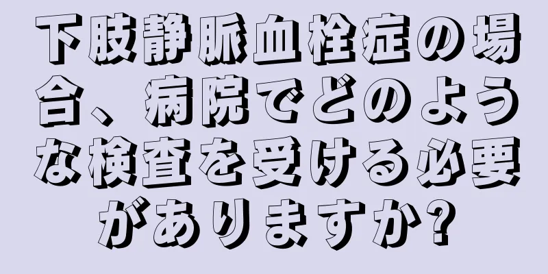 下肢静脈血栓症の場合、病院でどのような検査を受ける必要がありますか?