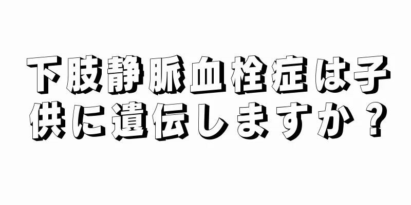 下肢静脈血栓症は子供に遺伝しますか？