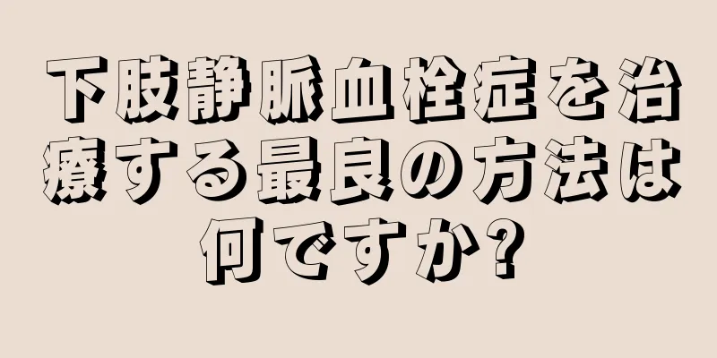 下肢静脈血栓症を治療する最良の方法は何ですか?