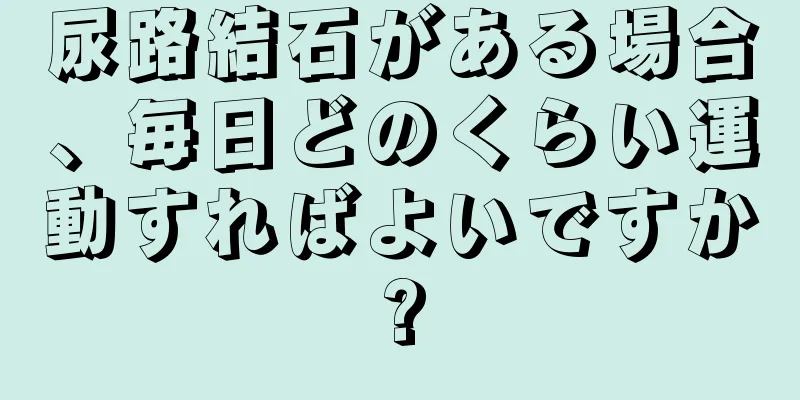 尿路結石がある場合、毎日どのくらい運動すればよいですか?