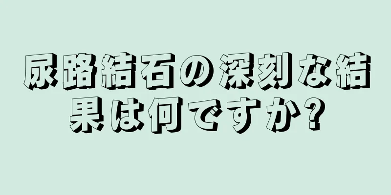 尿路結石の深刻な結果は何ですか?