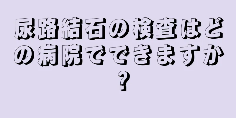 尿路結石の検査はどの病院でできますか？