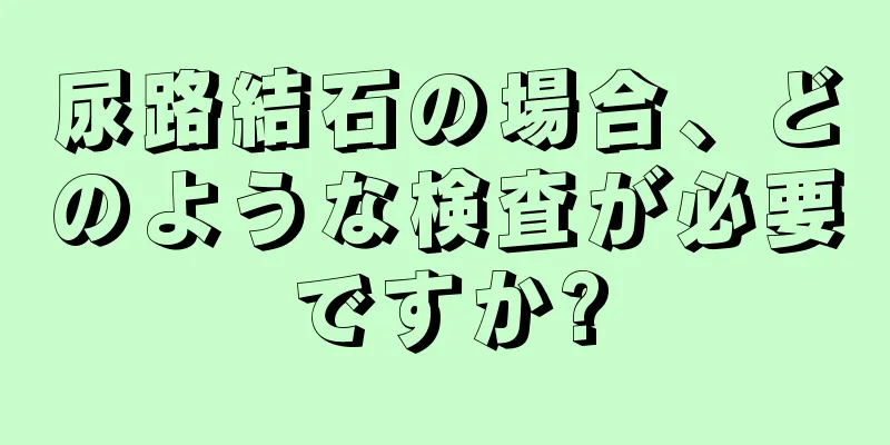尿路結石の場合、どのような検査が必要ですか?