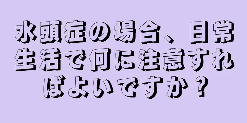 水頭症の場合、日常生活で何に注意すればよいですか？