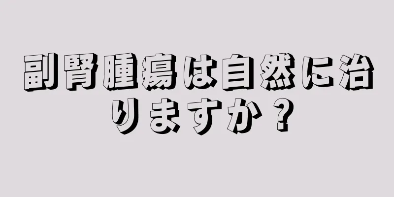 副腎腫瘍は自然に治りますか？