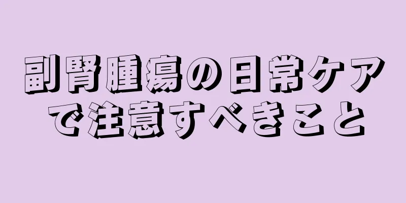 副腎腫瘍の日常ケアで注意すべきこと