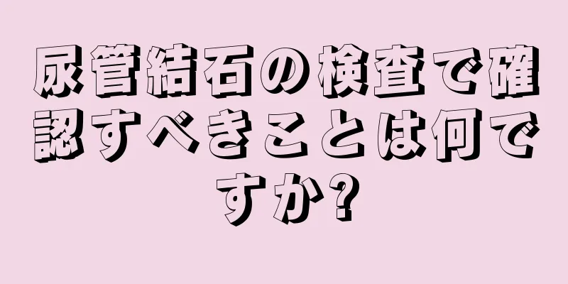 尿管結石の検査で確認すべきことは何ですか?