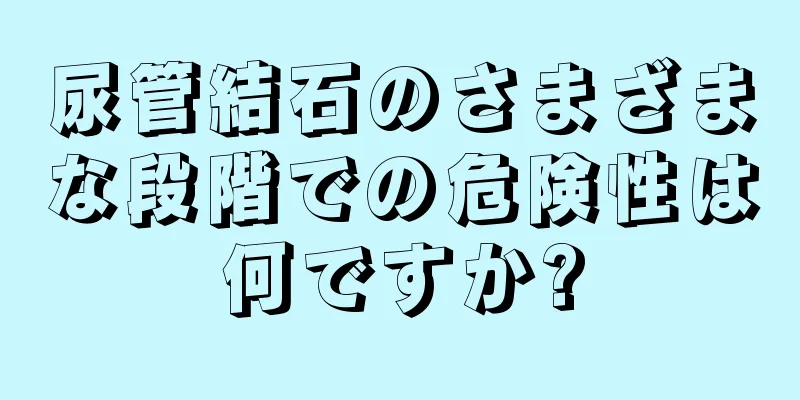 尿管結石のさまざまな段階での危険性は何ですか?