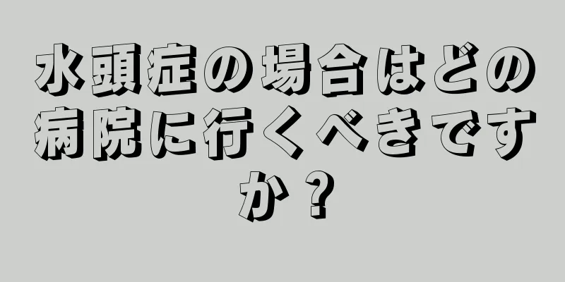 水頭症の場合はどの病院に行くべきですか？