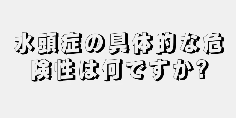 水頭症の具体的な危険性は何ですか?