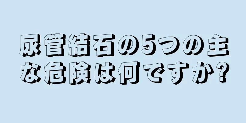 尿管結石の5つの主な危険は何ですか?