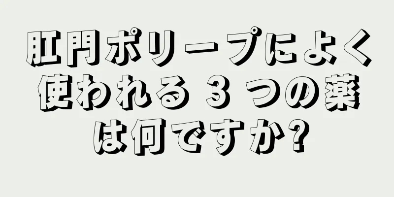 肛門ポリープによく使われる 3 つの薬は何ですか?