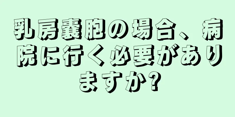 乳房嚢胞の場合、病院に行く必要がありますか?