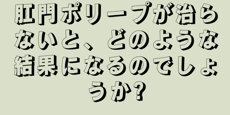 肛門ポリープが治らないと、どのような結果になるのでしょうか?