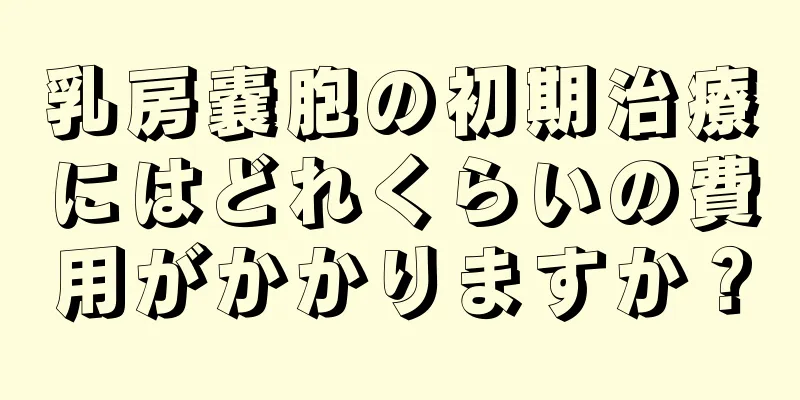 乳房嚢胞の初期治療にはどれくらいの費用がかかりますか？