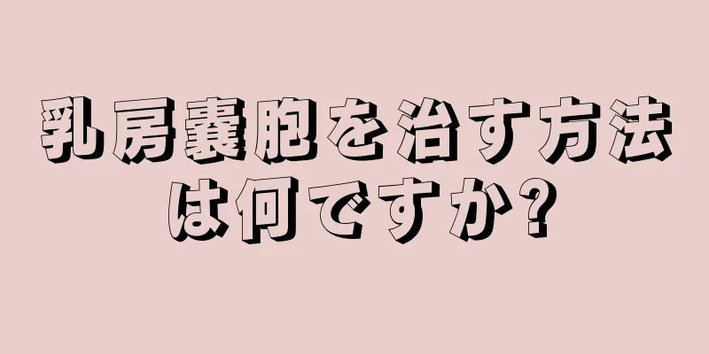 乳房嚢胞を治す方法は何ですか?