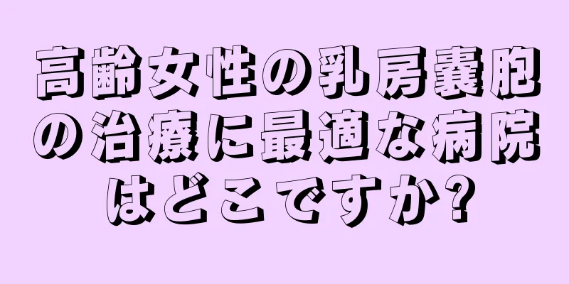 高齢女性の乳房嚢胞の治療に最適な病院はどこですか?