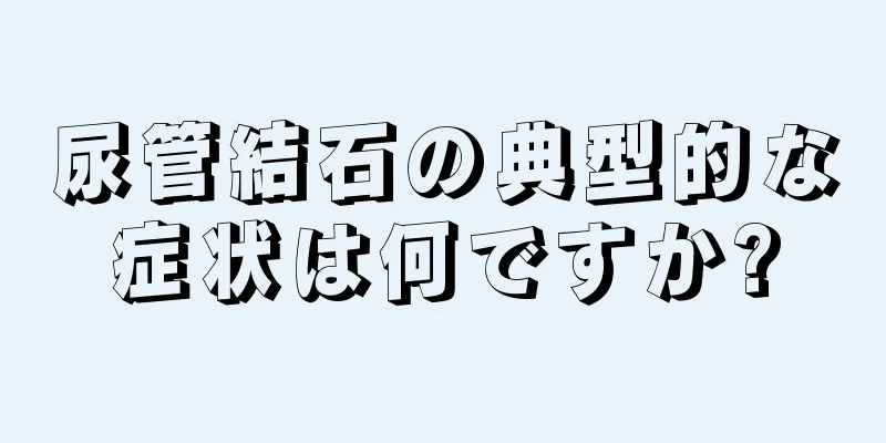 尿管結石の典型的な症状は何ですか?