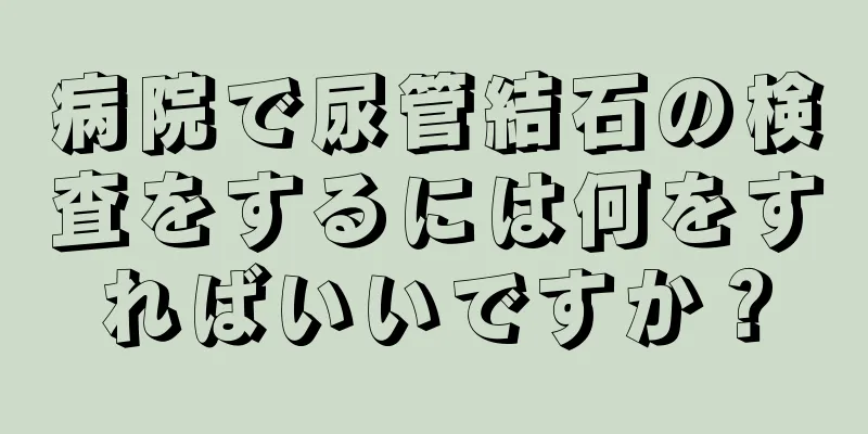 病院で尿管結石の検査をするには何をすればいいですか？