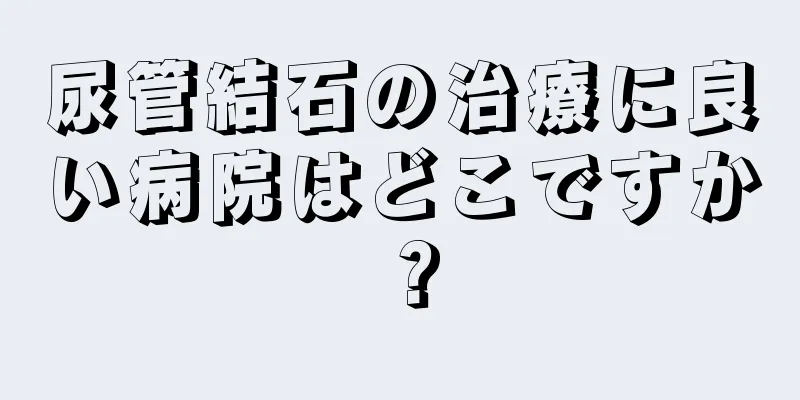 尿管結石の治療に良い病院はどこですか？
