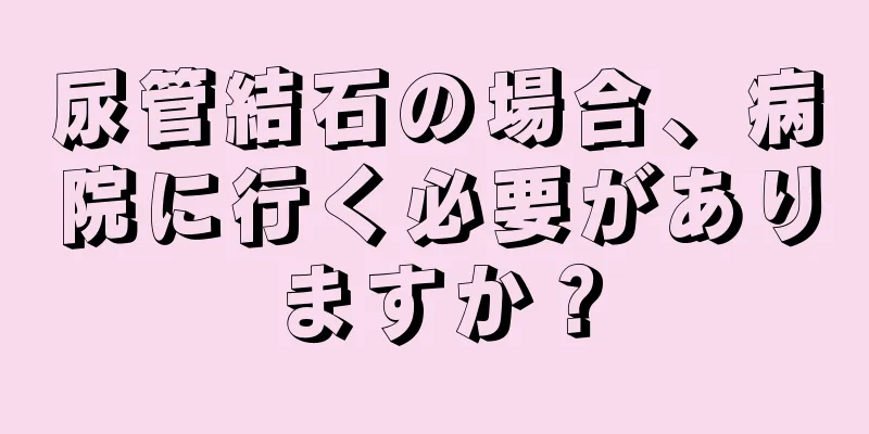 尿管結石の場合、病院に行く必要がありますか？