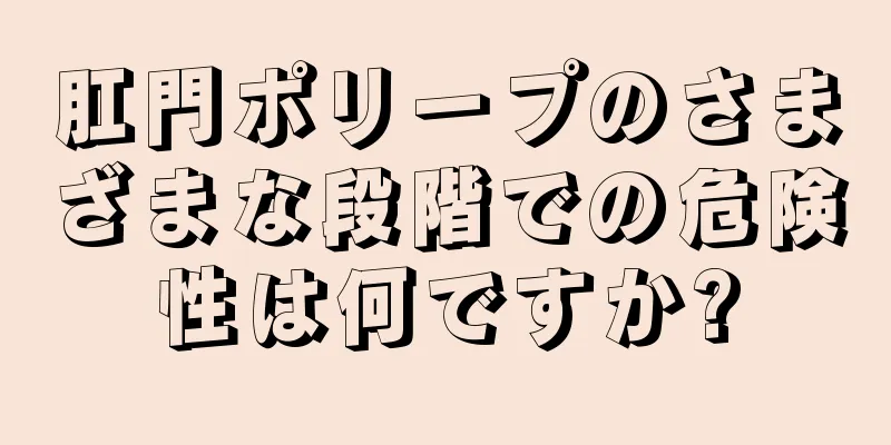 肛門ポリープのさまざまな段階での危険性は何ですか?