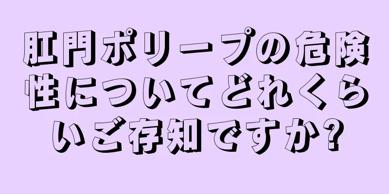 肛門ポリープの危険性についてどれくらいご存知ですか?