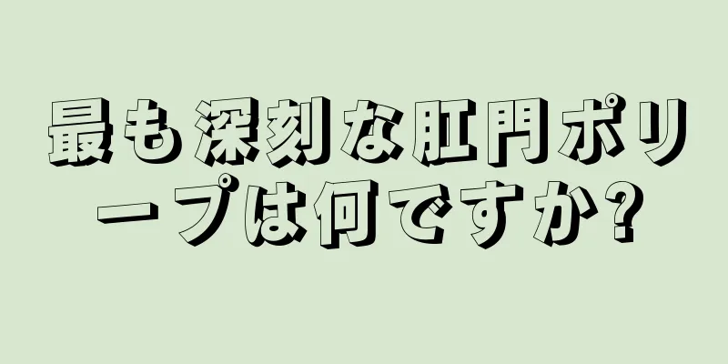 最も深刻な肛門ポリープは何ですか?
