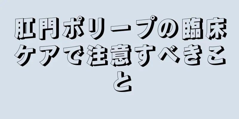 肛門ポリープの臨床ケアで注意すべきこと
