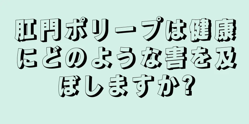 肛門ポリープは健康にどのような害を及ぼしますか?